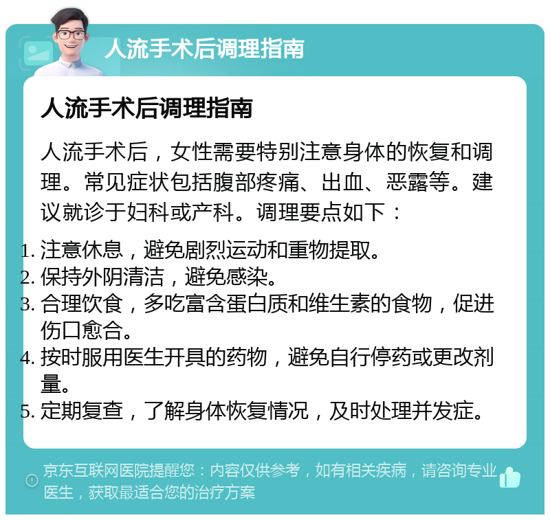 人流手术后调理指南 人流手术后调理指南 人流手术后，女性需要特别注意身体的恢复和调理。常见症状包括腹部疼痛、出血、恶露等。建议就诊于妇科或产科。调理要点如下： 注意休息，避免剧烈运动和重物提取。 保持外阴清洁，避免感染。 合理饮食，多吃富含蛋白质和维生素的食物，促进伤口愈合。 按时服用医生开具的药物，避免自行停药或更改剂量。 定期复查，了解身体恢复情况，及时处理并发症。