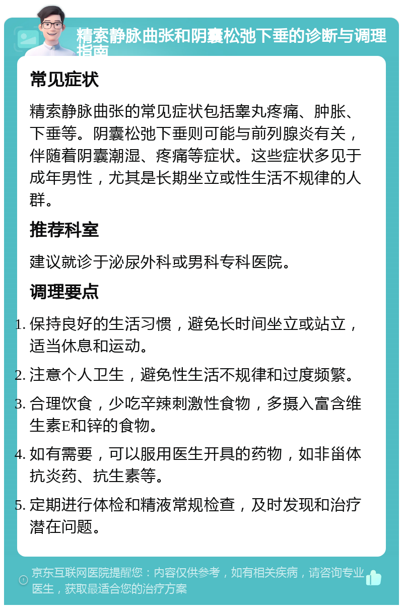 精索静脉曲张和阴囊松弛下垂的诊断与调理指南 常见症状 精索静脉曲张的常见症状包括睾丸疼痛、肿胀、下垂等。阴囊松弛下垂则可能与前列腺炎有关，伴随着阴囊潮湿、疼痛等症状。这些症状多见于成年男性，尤其是长期坐立或性生活不规律的人群。 推荐科室 建议就诊于泌尿外科或男科专科医院。 调理要点 保持良好的生活习惯，避免长时间坐立或站立，适当休息和运动。 注意个人卫生，避免性生活不规律和过度频繁。 合理饮食，少吃辛辣刺激性食物，多摄入富含维生素E和锌的食物。 如有需要，可以服用医生开具的药物，如非甾体抗炎药、抗生素等。 定期进行体检和精液常规检查，及时发现和治疗潜在问题。