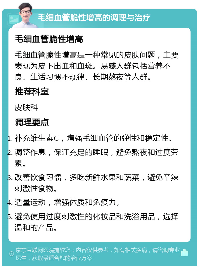 毛细血管脆性增高的调理与治疗 毛细血管脆性增高 毛细血管脆性增高是一种常见的皮肤问题，主要表现为皮下出血和血斑。易感人群包括营养不良、生活习惯不规律、长期熬夜等人群。 推荐科室 皮肤科 调理要点 补充维生素C，增强毛细血管的弹性和稳定性。 调整作息，保证充足的睡眠，避免熬夜和过度劳累。 改善饮食习惯，多吃新鲜水果和蔬菜，避免辛辣刺激性食物。 适量运动，增强体质和免疫力。 避免使用过度刺激性的化妆品和洗浴用品，选择温和的产品。