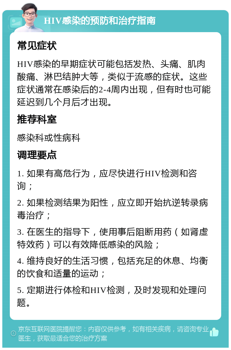 HIV感染的预防和治疗指南 常见症状 HIV感染的早期症状可能包括发热、头痛、肌肉酸痛、淋巴结肿大等，类似于流感的症状。这些症状通常在感染后的2-4周内出现，但有时也可能延迟到几个月后才出现。 推荐科室 感染科或性病科 调理要点 1. 如果有高危行为，应尽快进行HIV检测和咨询； 2. 如果检测结果为阳性，应立即开始抗逆转录病毒治疗； 3. 在医生的指导下，使用事后阻断用药（如肾虚特效药）可以有效降低感染的风险； 4. 维持良好的生活习惯，包括充足的休息、均衡的饮食和适量的运动； 5. 定期进行体检和HIV检测，及时发现和处理问题。