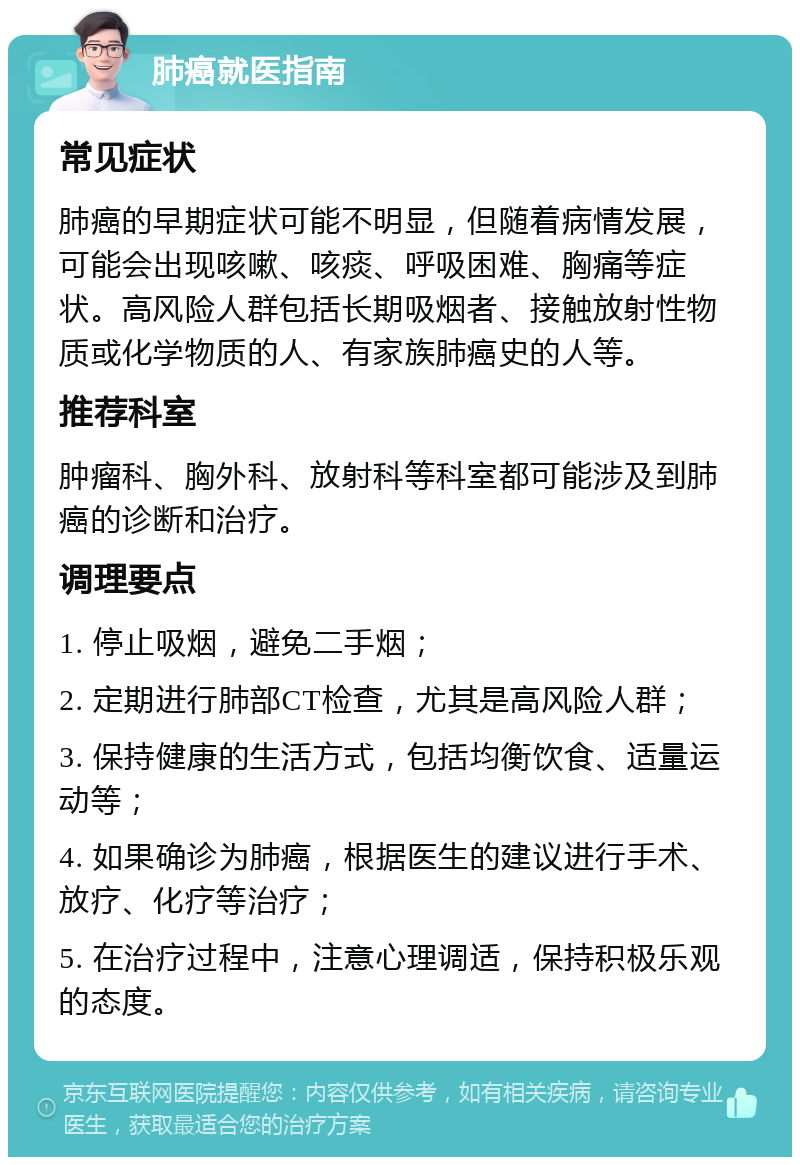 肺癌就医指南 常见症状 肺癌的早期症状可能不明显，但随着病情发展，可能会出现咳嗽、咳痰、呼吸困难、胸痛等症状。高风险人群包括长期吸烟者、接触放射性物质或化学物质的人、有家族肺癌史的人等。 推荐科室 肿瘤科、胸外科、放射科等科室都可能涉及到肺癌的诊断和治疗。 调理要点 1. 停止吸烟，避免二手烟； 2. 定期进行肺部CT检查，尤其是高风险人群； 3. 保持健康的生活方式，包括均衡饮食、适量运动等； 4. 如果确诊为肺癌，根据医生的建议进行手术、放疗、化疗等治疗； 5. 在治疗过程中，注意心理调适，保持积极乐观的态度。