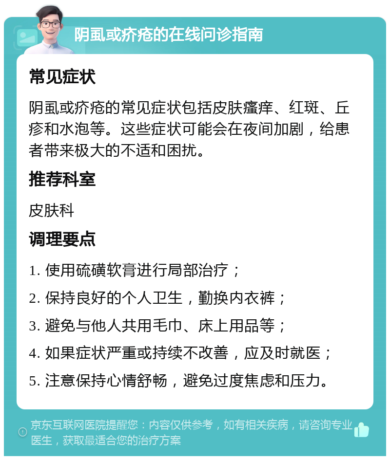 阴虱或疥疮的在线问诊指南 常见症状 阴虱或疥疮的常见症状包括皮肤瘙痒、红斑、丘疹和水泡等。这些症状可能会在夜间加剧，给患者带来极大的不适和困扰。 推荐科室 皮肤科 调理要点 1. 使用硫磺软膏进行局部治疗； 2. 保持良好的个人卫生，勤换内衣裤； 3. 避免与他人共用毛巾、床上用品等； 4. 如果症状严重或持续不改善，应及时就医； 5. 注意保持心情舒畅，避免过度焦虑和压力。