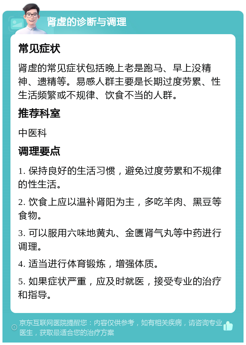 肾虚的诊断与调理 常见症状 肾虚的常见症状包括晚上老是跑马、早上没精神、遗精等。易感人群主要是长期过度劳累、性生活频繁或不规律、饮食不当的人群。 推荐科室 中医科 调理要点 1. 保持良好的生活习惯，避免过度劳累和不规律的性生活。 2. 饮食上应以温补肾阳为主，多吃羊肉、黑豆等食物。 3. 可以服用六味地黄丸、金匮肾气丸等中药进行调理。 4. 适当进行体育锻炼，增强体质。 5. 如果症状严重，应及时就医，接受专业的治疗和指导。