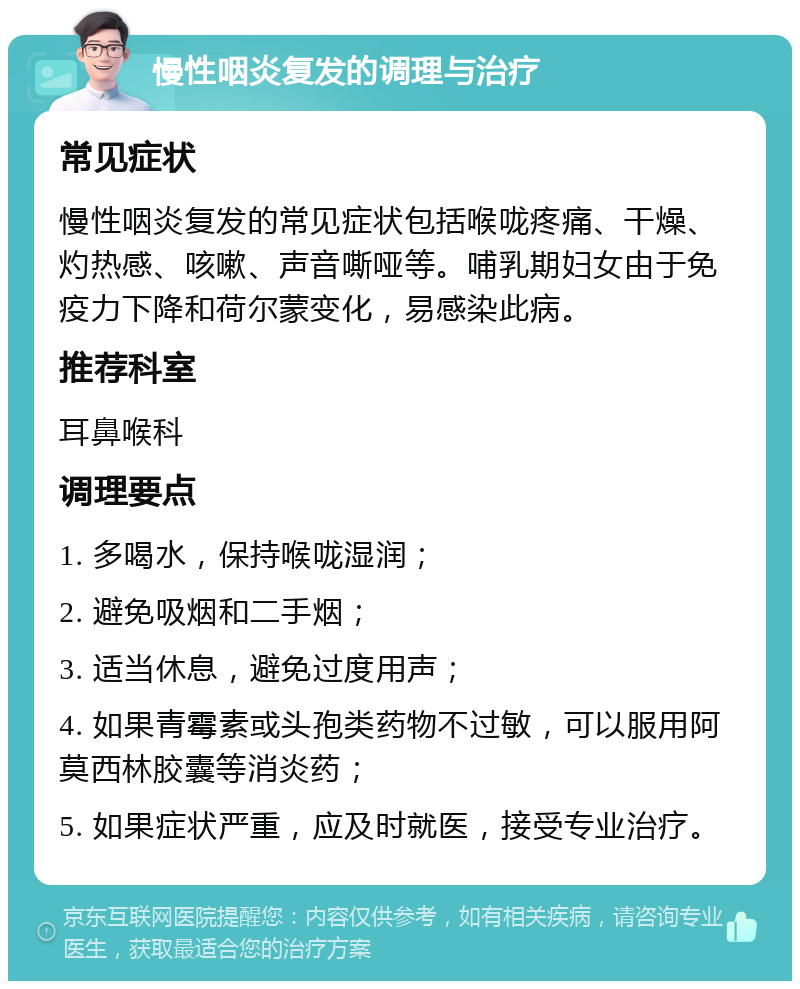 慢性咽炎复发的调理与治疗 常见症状 慢性咽炎复发的常见症状包括喉咙疼痛、干燥、灼热感、咳嗽、声音嘶哑等。哺乳期妇女由于免疫力下降和荷尔蒙变化，易感染此病。 推荐科室 耳鼻喉科 调理要点 1. 多喝水，保持喉咙湿润； 2. 避免吸烟和二手烟； 3. 适当休息，避免过度用声； 4. 如果青霉素或头孢类药物不过敏，可以服用阿莫西林胶囊等消炎药； 5. 如果症状严重，应及时就医，接受专业治疗。