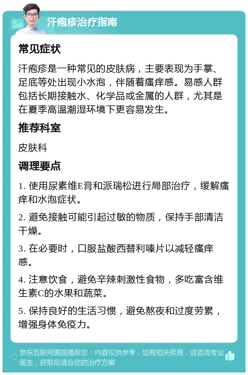 汗疱疹治疗指南 常见症状 汗疱疹是一种常见的皮肤病，主要表现为手掌、足底等处出现小水泡，伴随着瘙痒感。易感人群包括长期接触水、化学品或金属的人群，尤其是在夏季高温潮湿环境下更容易发生。 推荐科室 皮肤科 调理要点 1. 使用尿素维E膏和派瑞松进行局部治疗，缓解瘙痒和水泡症状。 2. 避免接触可能引起过敏的物质，保持手部清洁干燥。 3. 在必要时，口服盐酸西替利嗪片以减轻瘙痒感。 4. 注意饮食，避免辛辣刺激性食物，多吃富含维生素C的水果和蔬菜。 5. 保持良好的生活习惯，避免熬夜和过度劳累，增强身体免疫力。