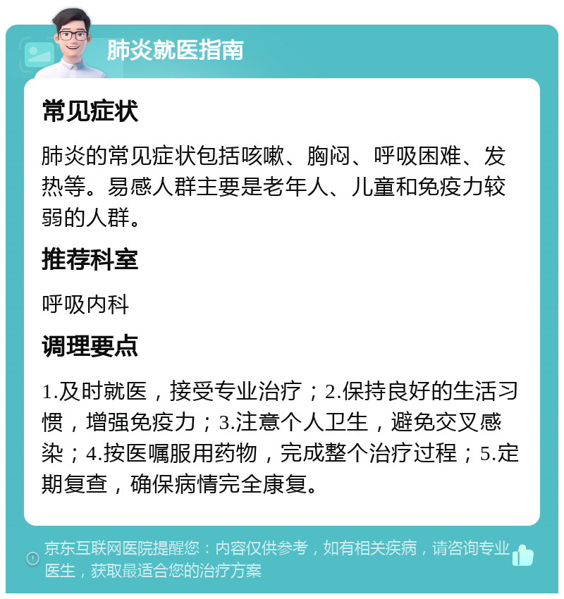 肺炎就医指南 常见症状 肺炎的常见症状包括咳嗽、胸闷、呼吸困难、发热等。易感人群主要是老年人、儿童和免疫力较弱的人群。 推荐科室 呼吸内科 调理要点 1.及时就医，接受专业治疗；2.保持良好的生活习惯，增强免疫力；3.注意个人卫生，避免交叉感染；4.按医嘱服用药物，完成整个治疗过程；5.定期复查，确保病情完全康复。