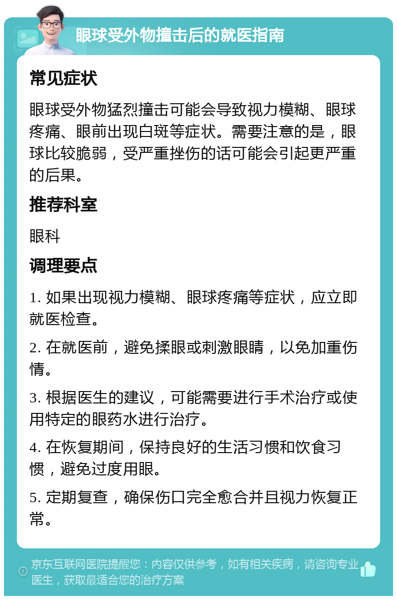 眼球受外物撞击后的就医指南 常见症状 眼球受外物猛烈撞击可能会导致视力模糊、眼球疼痛、眼前出现白斑等症状。需要注意的是，眼球比较脆弱，受严重挫伤的话可能会引起更严重的后果。 推荐科室 眼科 调理要点 1. 如果出现视力模糊、眼球疼痛等症状，应立即就医检查。 2. 在就医前，避免揉眼或刺激眼睛，以免加重伤情。 3. 根据医生的建议，可能需要进行手术治疗或使用特定的眼药水进行治疗。 4. 在恢复期间，保持良好的生活习惯和饮食习惯，避免过度用眼。 5. 定期复查，确保伤口完全愈合并且视力恢复正常。