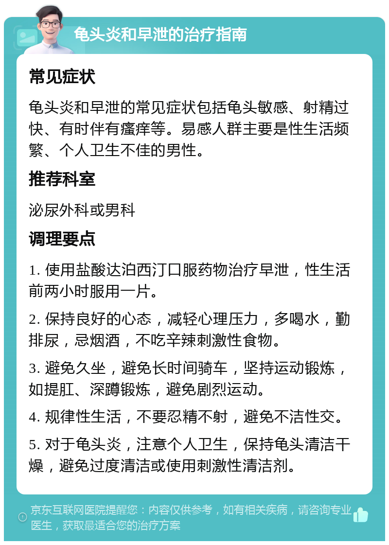 龟头炎和早泄的治疗指南 常见症状 龟头炎和早泄的常见症状包括龟头敏感、射精过快、有时伴有瘙痒等。易感人群主要是性生活频繁、个人卫生不佳的男性。 推荐科室 泌尿外科或男科 调理要点 1. 使用盐酸达泊西汀口服药物治疗早泄，性生活前两小时服用一片。 2. 保持良好的心态，减轻心理压力，多喝水，勤排尿，忌烟酒，不吃辛辣刺激性食物。 3. 避免久坐，避免长时间骑车，坚持运动锻炼，如提肛、深蹲锻炼，避免剧烈运动。 4. 规律性生活，不要忍精不射，避免不洁性交。 5. 对于龟头炎，注意个人卫生，保持龟头清洁干燥，避免过度清洁或使用刺激性清洁剂。