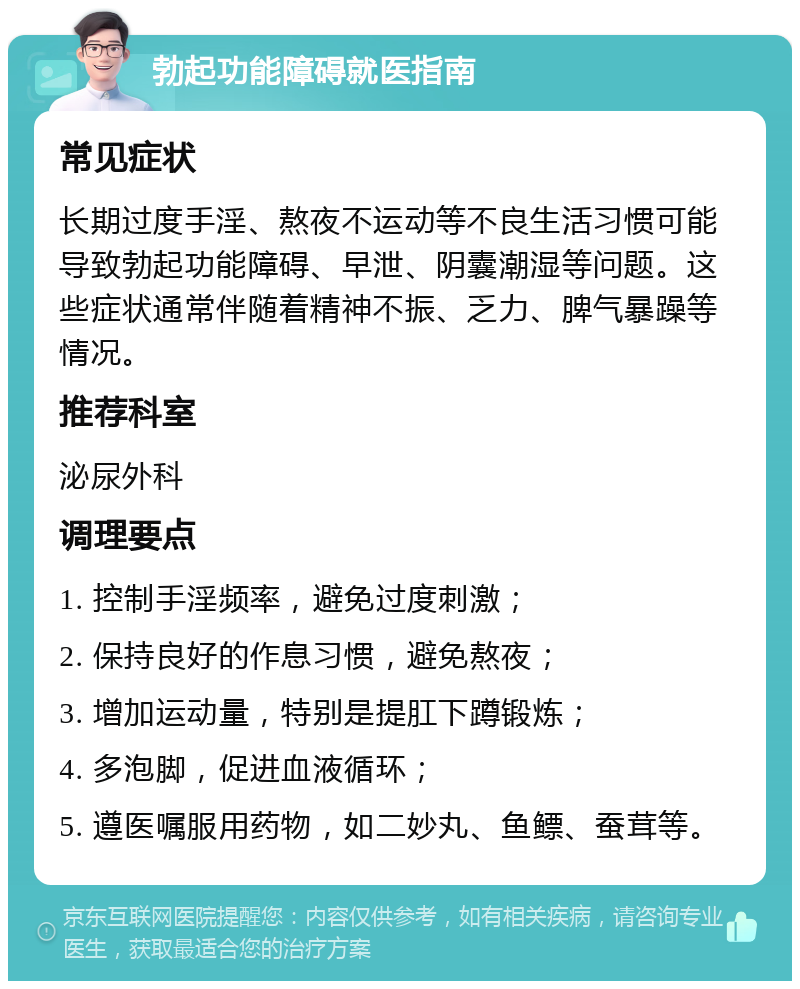 勃起功能障碍就医指南 常见症状 长期过度手淫、熬夜不运动等不良生活习惯可能导致勃起功能障碍、早泄、阴囊潮湿等问题。这些症状通常伴随着精神不振、乏力、脾气暴躁等情况。 推荐科室 泌尿外科 调理要点 1. 控制手淫频率，避免过度刺激； 2. 保持良好的作息习惯，避免熬夜； 3. 增加运动量，特别是提肛下蹲锻炼； 4. 多泡脚，促进血液循环； 5. 遵医嘱服用药物，如二妙丸、鱼鳔、蚕茸等。