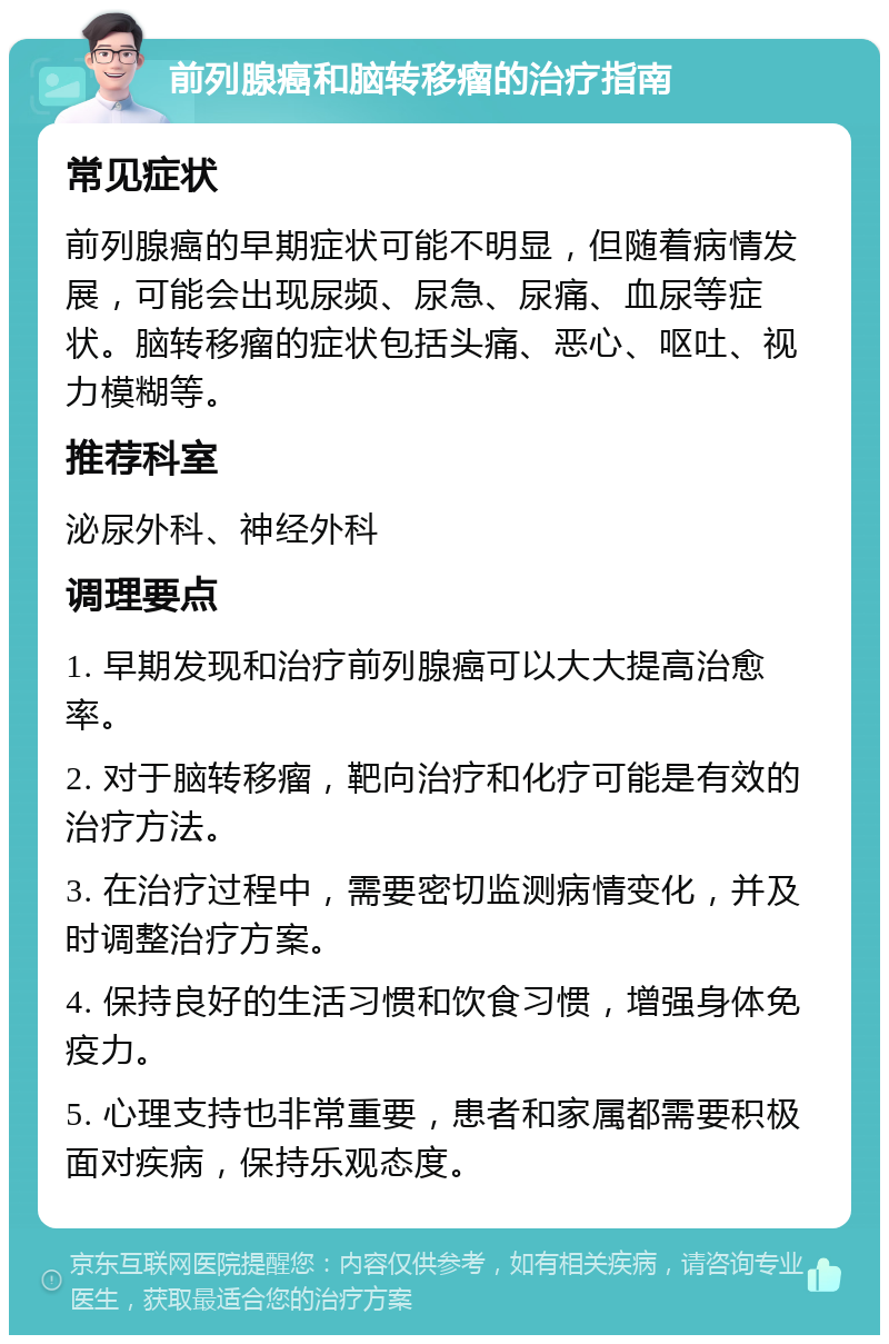 前列腺癌和脑转移瘤的治疗指南 常见症状 前列腺癌的早期症状可能不明显，但随着病情发展，可能会出现尿频、尿急、尿痛、血尿等症状。脑转移瘤的症状包括头痛、恶心、呕吐、视力模糊等。 推荐科室 泌尿外科、神经外科 调理要点 1. 早期发现和治疗前列腺癌可以大大提高治愈率。 2. 对于脑转移瘤，靶向治疗和化疗可能是有效的治疗方法。 3. 在治疗过程中，需要密切监测病情变化，并及时调整治疗方案。 4. 保持良好的生活习惯和饮食习惯，增强身体免疫力。 5. 心理支持也非常重要，患者和家属都需要积极面对疾病，保持乐观态度。