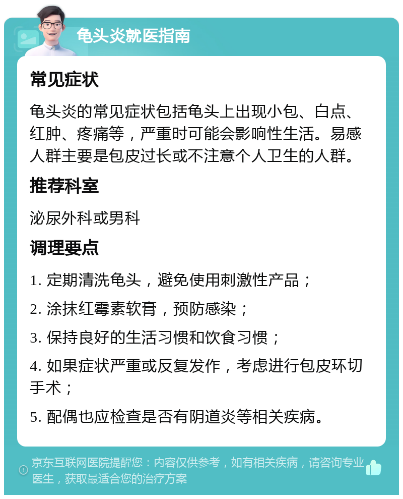 龟头炎就医指南 常见症状 龟头炎的常见症状包括龟头上出现小包、白点、红肿、疼痛等，严重时可能会影响性生活。易感人群主要是包皮过长或不注意个人卫生的人群。 推荐科室 泌尿外科或男科 调理要点 1. 定期清洗龟头，避免使用刺激性产品； 2. 涂抹红霉素软膏，预防感染； 3. 保持良好的生活习惯和饮食习惯； 4. 如果症状严重或反复发作，考虑进行包皮环切手术； 5. 配偶也应检查是否有阴道炎等相关疾病。