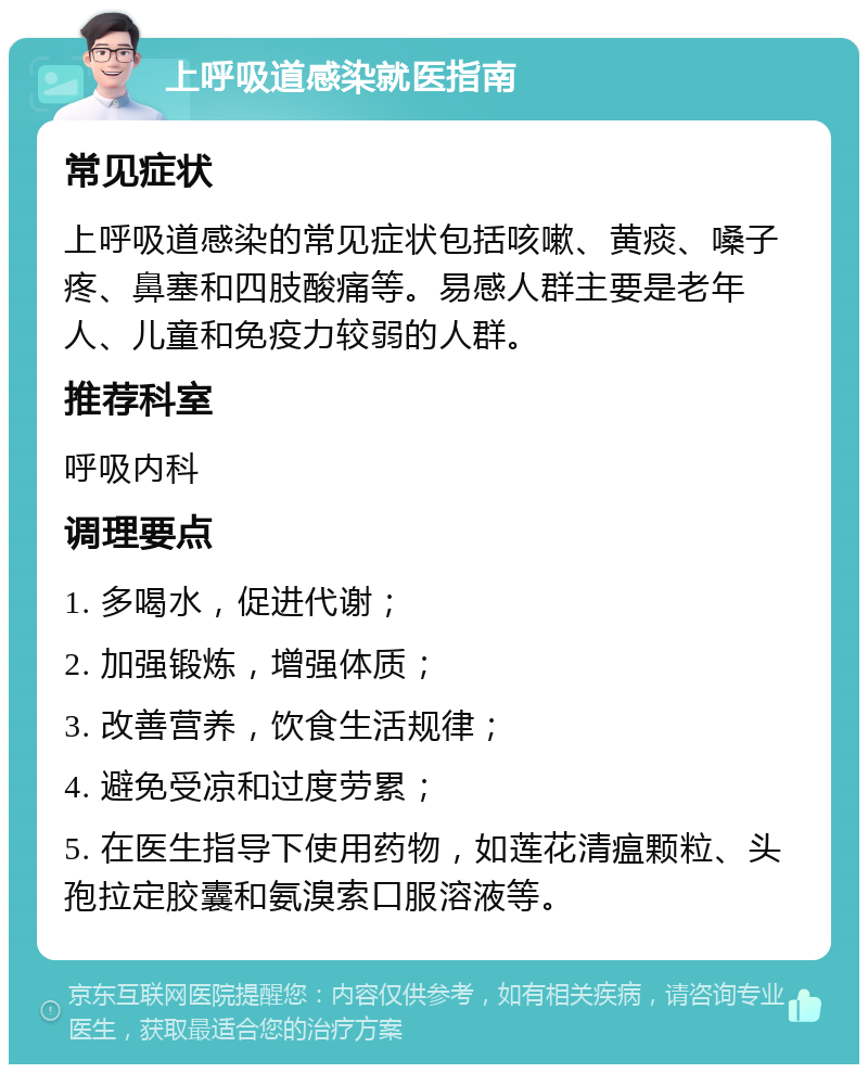 上呼吸道感染就医指南 常见症状 上呼吸道感染的常见症状包括咳嗽、黄痰、嗓子疼、鼻塞和四肢酸痛等。易感人群主要是老年人、儿童和免疫力较弱的人群。 推荐科室 呼吸内科 调理要点 1. 多喝水，促进代谢； 2. 加强锻炼，增强体质； 3. 改善营养，饮食生活规律； 4. 避免受凉和过度劳累； 5. 在医生指导下使用药物，如莲花清瘟颗粒、头孢拉定胶囊和氨溴索口服溶液等。