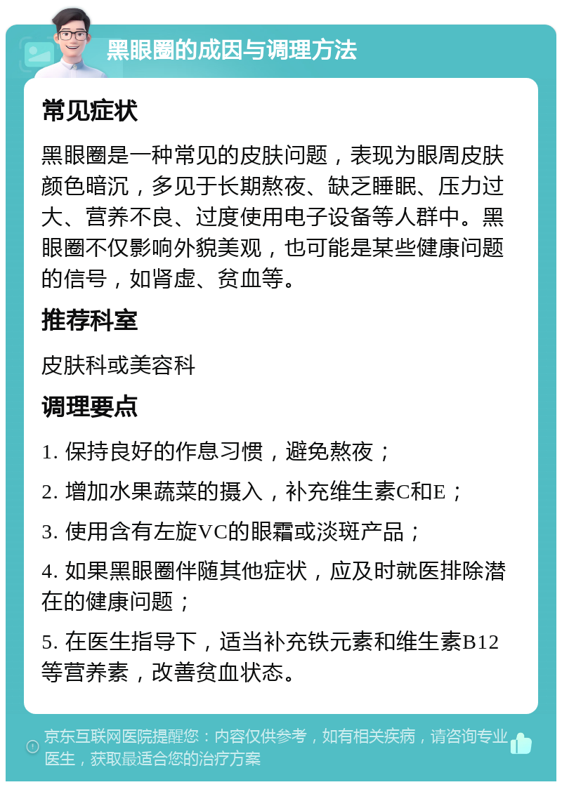 黑眼圈的成因与调理方法 常见症状 黑眼圈是一种常见的皮肤问题，表现为眼周皮肤颜色暗沉，多见于长期熬夜、缺乏睡眠、压力过大、营养不良、过度使用电子设备等人群中。黑眼圈不仅影响外貌美观，也可能是某些健康问题的信号，如肾虚、贫血等。 推荐科室 皮肤科或美容科 调理要点 1. 保持良好的作息习惯，避免熬夜； 2. 增加水果蔬菜的摄入，补充维生素C和E； 3. 使用含有左旋VC的眼霜或淡斑产品； 4. 如果黑眼圈伴随其他症状，应及时就医排除潜在的健康问题； 5. 在医生指导下，适当补充铁元素和维生素B12等营养素，改善贫血状态。