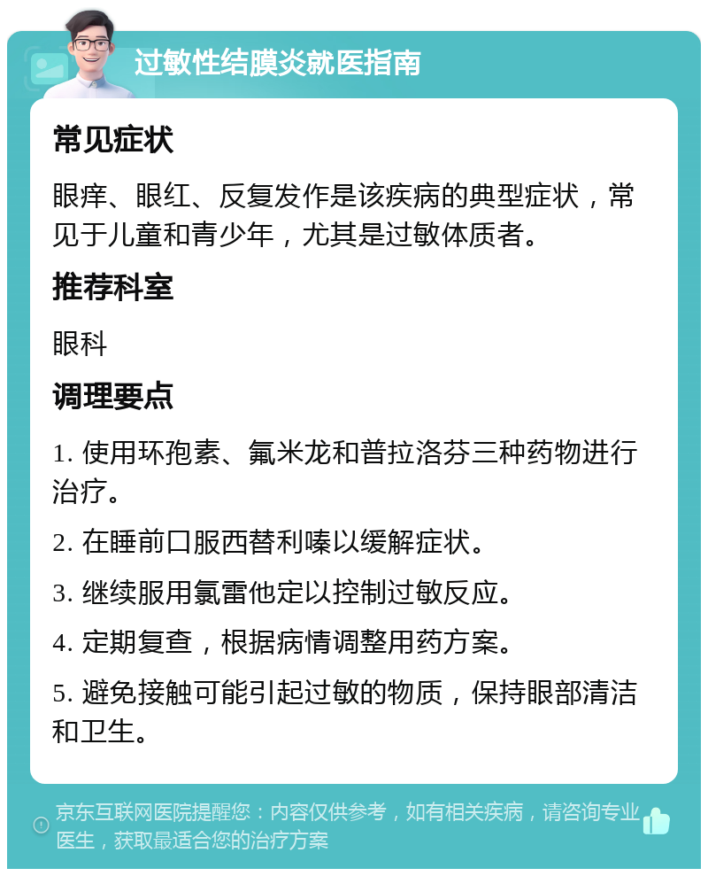 过敏性结膜炎就医指南 常见症状 眼痒、眼红、反复发作是该疾病的典型症状，常见于儿童和青少年，尤其是过敏体质者。 推荐科室 眼科 调理要点 1. 使用环孢素、氟米龙和普拉洛芬三种药物进行治疗。 2. 在睡前口服西替利嗪以缓解症状。 3. 继续服用氯雷他定以控制过敏反应。 4. 定期复查，根据病情调整用药方案。 5. 避免接触可能引起过敏的物质，保持眼部清洁和卫生。