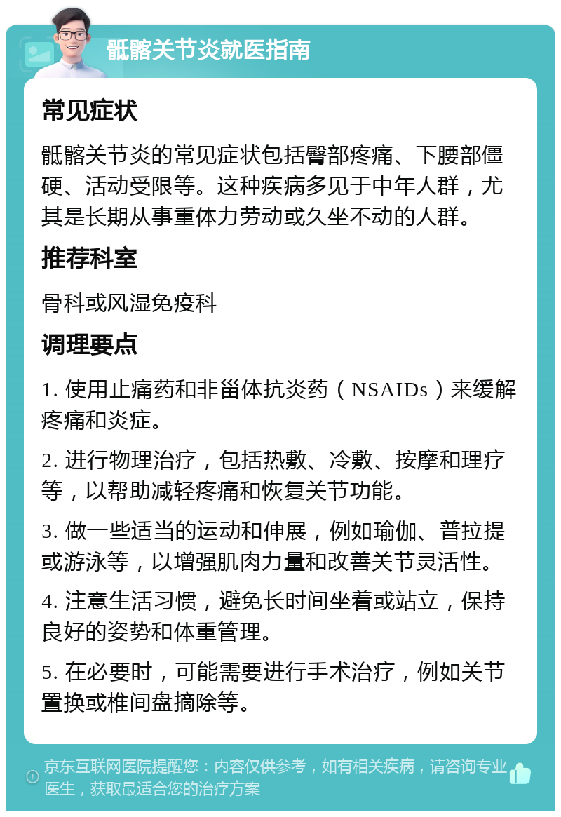 骶髂关节炎就医指南 常见症状 骶髂关节炎的常见症状包括臀部疼痛、下腰部僵硬、活动受限等。这种疾病多见于中年人群，尤其是长期从事重体力劳动或久坐不动的人群。 推荐科室 骨科或风湿免疫科 调理要点 1. 使用止痛药和非甾体抗炎药（NSAIDs）来缓解疼痛和炎症。 2. 进行物理治疗，包括热敷、冷敷、按摩和理疗等，以帮助减轻疼痛和恢复关节功能。 3. 做一些适当的运动和伸展，例如瑜伽、普拉提或游泳等，以增强肌肉力量和改善关节灵活性。 4. 注意生活习惯，避免长时间坐着或站立，保持良好的姿势和体重管理。 5. 在必要时，可能需要进行手术治疗，例如关节置换或椎间盘摘除等。