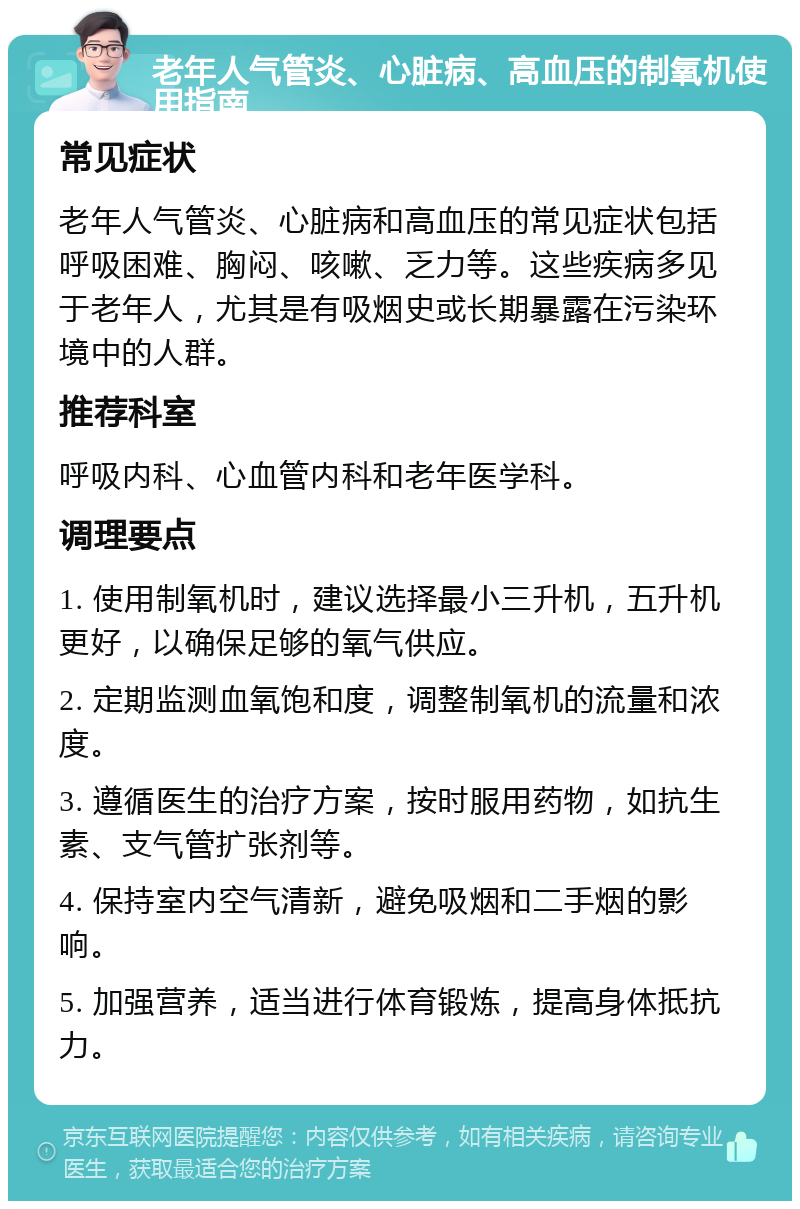 老年人气管炎、心脏病、高血压的制氧机使用指南 常见症状 老年人气管炎、心脏病和高血压的常见症状包括呼吸困难、胸闷、咳嗽、乏力等。这些疾病多见于老年人，尤其是有吸烟史或长期暴露在污染环境中的人群。 推荐科室 呼吸内科、心血管内科和老年医学科。 调理要点 1. 使用制氧机时，建议选择最小三升机，五升机更好，以确保足够的氧气供应。 2. 定期监测血氧饱和度，调整制氧机的流量和浓度。 3. 遵循医生的治疗方案，按时服用药物，如抗生素、支气管扩张剂等。 4. 保持室内空气清新，避免吸烟和二手烟的影响。 5. 加强营养，适当进行体育锻炼，提高身体抵抗力。