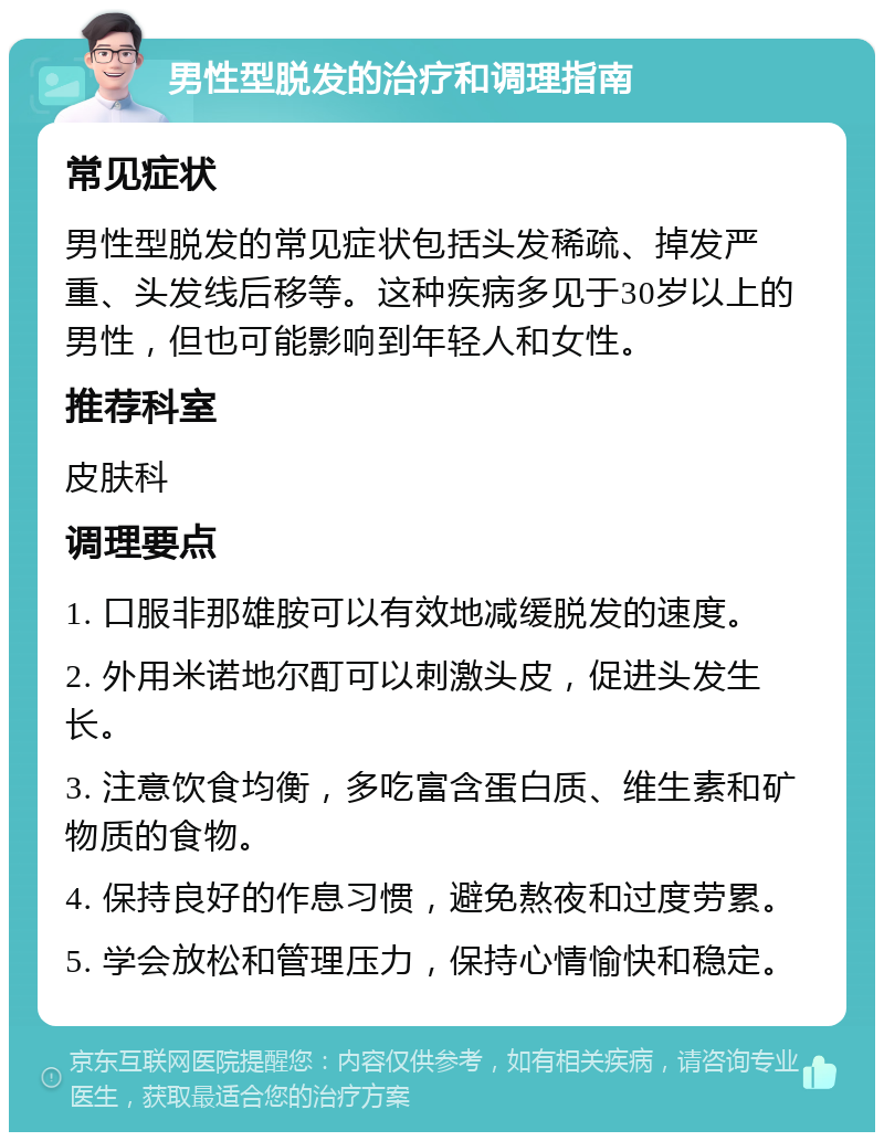 男性型脱发的治疗和调理指南 常见症状 男性型脱发的常见症状包括头发稀疏、掉发严重、头发线后移等。这种疾病多见于30岁以上的男性，但也可能影响到年轻人和女性。 推荐科室 皮肤科 调理要点 1. 口服非那雄胺可以有效地减缓脱发的速度。 2. 外用米诺地尔酊可以刺激头皮，促进头发生长。 3. 注意饮食均衡，多吃富含蛋白质、维生素和矿物质的食物。 4. 保持良好的作息习惯，避免熬夜和过度劳累。 5. 学会放松和管理压力，保持心情愉快和稳定。