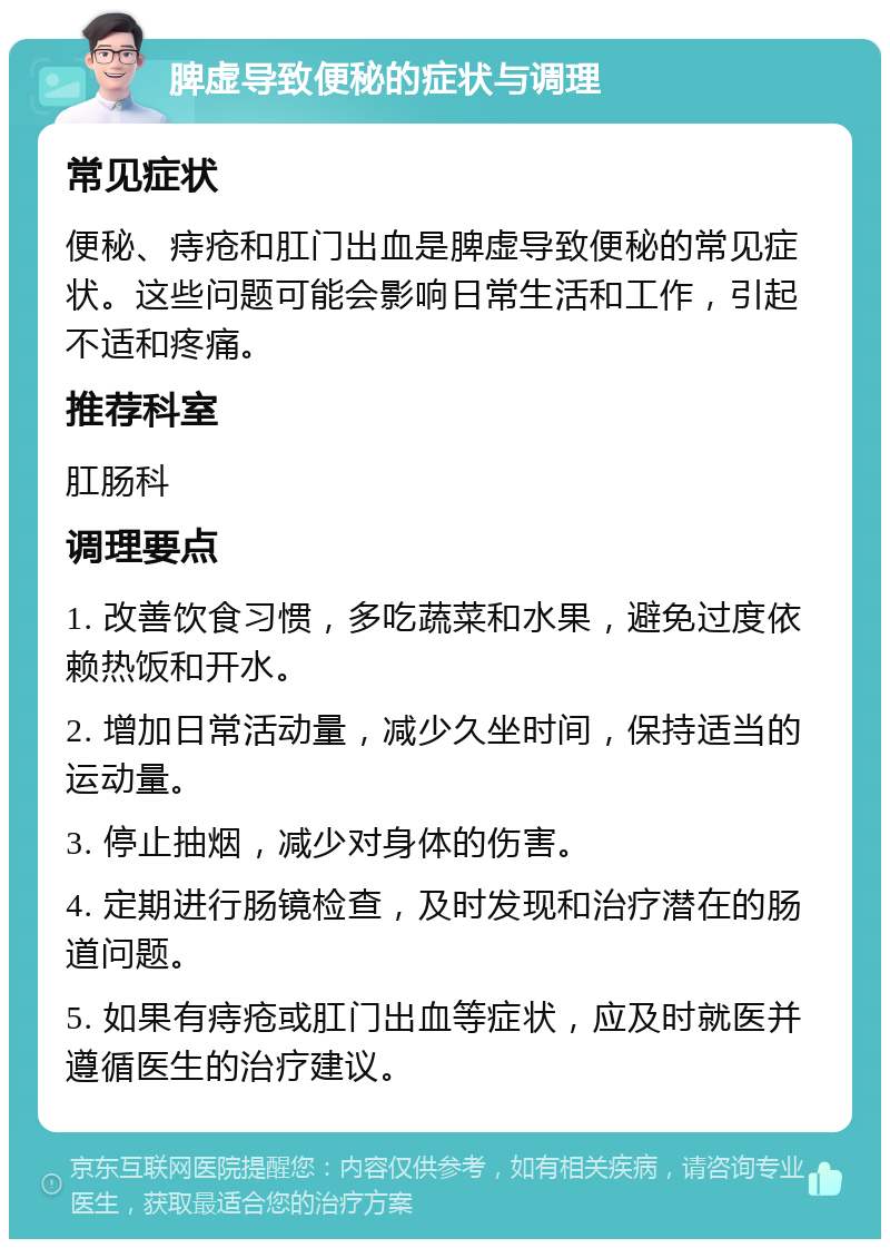 脾虚导致便秘的症状与调理 常见症状 便秘、痔疮和肛门出血是脾虚导致便秘的常见症状。这些问题可能会影响日常生活和工作，引起不适和疼痛。 推荐科室 肛肠科 调理要点 1. 改善饮食习惯，多吃蔬菜和水果，避免过度依赖热饭和开水。 2. 增加日常活动量，减少久坐时间，保持适当的运动量。 3. 停止抽烟，减少对身体的伤害。 4. 定期进行肠镜检查，及时发现和治疗潜在的肠道问题。 5. 如果有痔疮或肛门出血等症状，应及时就医并遵循医生的治疗建议。