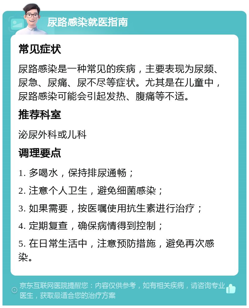 尿路感染就医指南 常见症状 尿路感染是一种常见的疾病，主要表现为尿频、尿急、尿痛、尿不尽等症状。尤其是在儿童中，尿路感染可能会引起发热、腹痛等不适。 推荐科室 泌尿外科或儿科 调理要点 1. 多喝水，保持排尿通畅； 2. 注意个人卫生，避免细菌感染； 3. 如果需要，按医嘱使用抗生素进行治疗； 4. 定期复查，确保病情得到控制； 5. 在日常生活中，注意预防措施，避免再次感染。