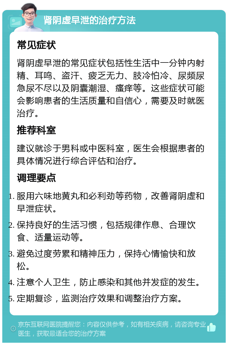 肾阴虚早泄的治疗方法 常见症状 肾阴虚早泄的常见症状包括性生活中一分钟内射精、耳鸣、盗汗、疲乏无力、肢冷怕冷、尿频尿急尿不尽以及阴囊潮湿、瘙痒等。这些症状可能会影响患者的生活质量和自信心，需要及时就医治疗。 推荐科室 建议就诊于男科或中医科室，医生会根据患者的具体情况进行综合评估和治疗。 调理要点 服用六味地黄丸和必利劲等药物，改善肾阴虚和早泄症状。 保持良好的生活习惯，包括规律作息、合理饮食、适量运动等。 避免过度劳累和精神压力，保持心情愉快和放松。 注意个人卫生，防止感染和其他并发症的发生。 定期复诊，监测治疗效果和调整治疗方案。