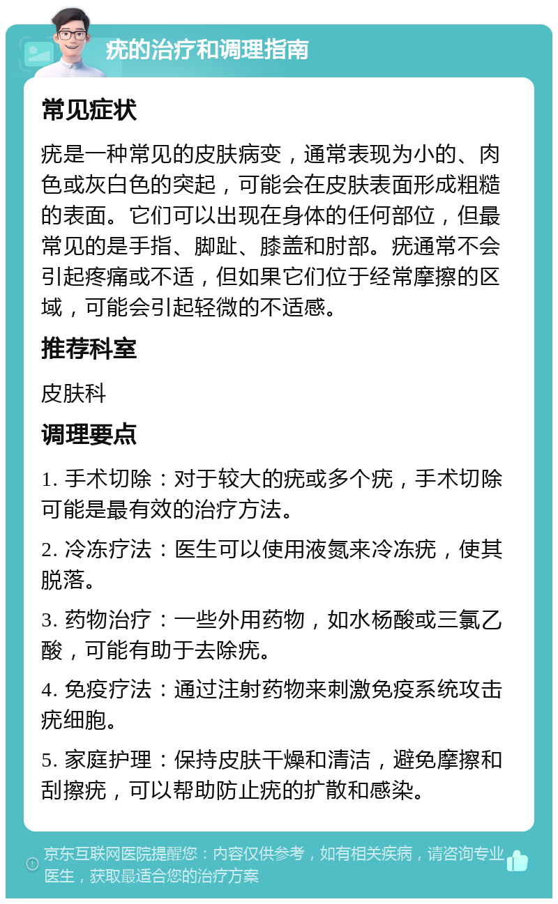 疣的治疗和调理指南 常见症状 疣是一种常见的皮肤病变，通常表现为小的、肉色或灰白色的突起，可能会在皮肤表面形成粗糙的表面。它们可以出现在身体的任何部位，但最常见的是手指、脚趾、膝盖和肘部。疣通常不会引起疼痛或不适，但如果它们位于经常摩擦的区域，可能会引起轻微的不适感。 推荐科室 皮肤科 调理要点 1. 手术切除：对于较大的疣或多个疣，手术切除可能是最有效的治疗方法。 2. 冷冻疗法：医生可以使用液氮来冷冻疣，使其脱落。 3. 药物治疗：一些外用药物，如水杨酸或三氯乙酸，可能有助于去除疣。 4. 免疫疗法：通过注射药物来刺激免疫系统攻击疣细胞。 5. 家庭护理：保持皮肤干燥和清洁，避免摩擦和刮擦疣，可以帮助防止疣的扩散和感染。