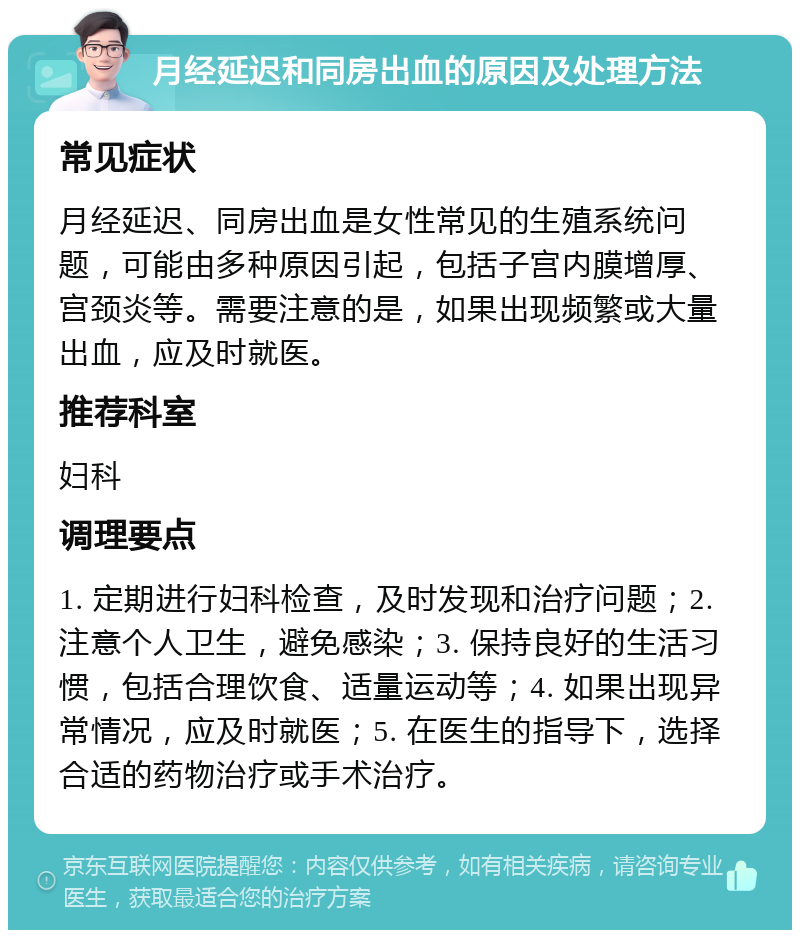 月经延迟和同房出血的原因及处理方法 常见症状 月经延迟、同房出血是女性常见的生殖系统问题，可能由多种原因引起，包括子宫内膜增厚、宫颈炎等。需要注意的是，如果出现频繁或大量出血，应及时就医。 推荐科室 妇科 调理要点 1. 定期进行妇科检查，及时发现和治疗问题；2. 注意个人卫生，避免感染；3. 保持良好的生活习惯，包括合理饮食、适量运动等；4. 如果出现异常情况，应及时就医；5. 在医生的指导下，选择合适的药物治疗或手术治疗。