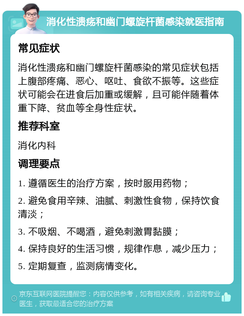 消化性溃疡和幽门螺旋杆菌感染就医指南 常见症状 消化性溃疡和幽门螺旋杆菌感染的常见症状包括上腹部疼痛、恶心、呕吐、食欲不振等。这些症状可能会在进食后加重或缓解，且可能伴随着体重下降、贫血等全身性症状。 推荐科室 消化内科 调理要点 1. 遵循医生的治疗方案，按时服用药物； 2. 避免食用辛辣、油腻、刺激性食物，保持饮食清淡； 3. 不吸烟、不喝酒，避免刺激胃黏膜； 4. 保持良好的生活习惯，规律作息，减少压力； 5. 定期复查，监测病情变化。