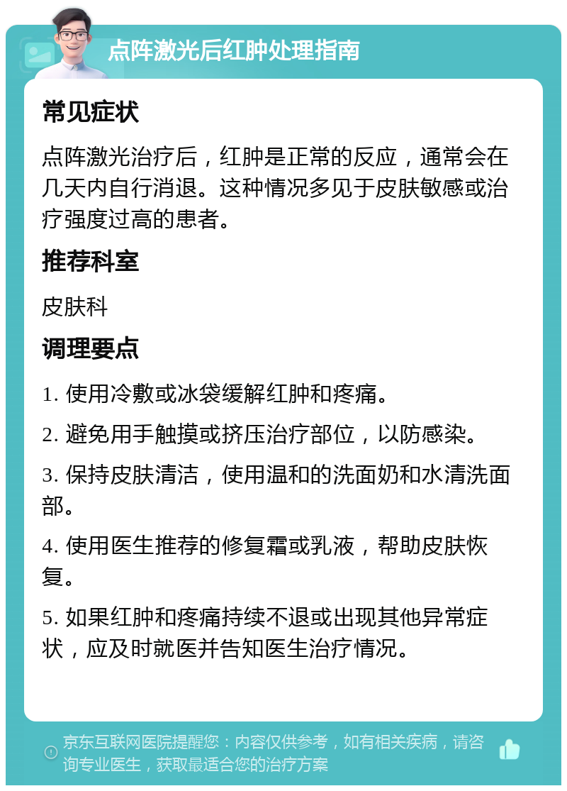 点阵激光后红肿处理指南 常见症状 点阵激光治疗后，红肿是正常的反应，通常会在几天内自行消退。这种情况多见于皮肤敏感或治疗强度过高的患者。 推荐科室 皮肤科 调理要点 1. 使用冷敷或冰袋缓解红肿和疼痛。 2. 避免用手触摸或挤压治疗部位，以防感染。 3. 保持皮肤清洁，使用温和的洗面奶和水清洗面部。 4. 使用医生推荐的修复霜或乳液，帮助皮肤恢复。 5. 如果红肿和疼痛持续不退或出现其他异常症状，应及时就医并告知医生治疗情况。