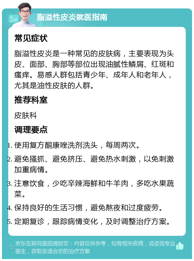 脂溢性皮炎就医指南 常见症状 脂溢性皮炎是一种常见的皮肤病，主要表现为头皮、面部、胸部等部位出现油腻性鳞屑、红斑和瘙痒。易感人群包括青少年、成年人和老年人，尤其是油性皮肤的人群。 推荐科室 皮肤科 调理要点 使用复方酮康唑洗剂洗头，每周两次。 避免搔抓、避免挤压、避免热水刺激，以免刺激加重病情。 注意饮食，少吃辛辣海鲜和牛羊肉，多吃水果蔬菜。 保持良好的生活习惯，避免熬夜和过度疲劳。 定期复诊，跟踪病情变化，及时调整治疗方案。