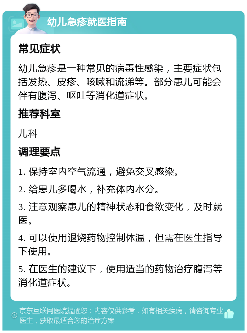 幼儿急疹就医指南 常见症状 幼儿急疹是一种常见的病毒性感染，主要症状包括发热、皮疹、咳嗽和流涕等。部分患儿可能会伴有腹泻、呕吐等消化道症状。 推荐科室 儿科 调理要点 1. 保持室内空气流通，避免交叉感染。 2. 给患儿多喝水，补充体内水分。 3. 注意观察患儿的精神状态和食欲变化，及时就医。 4. 可以使用退烧药物控制体温，但需在医生指导下使用。 5. 在医生的建议下，使用适当的药物治疗腹泻等消化道症状。