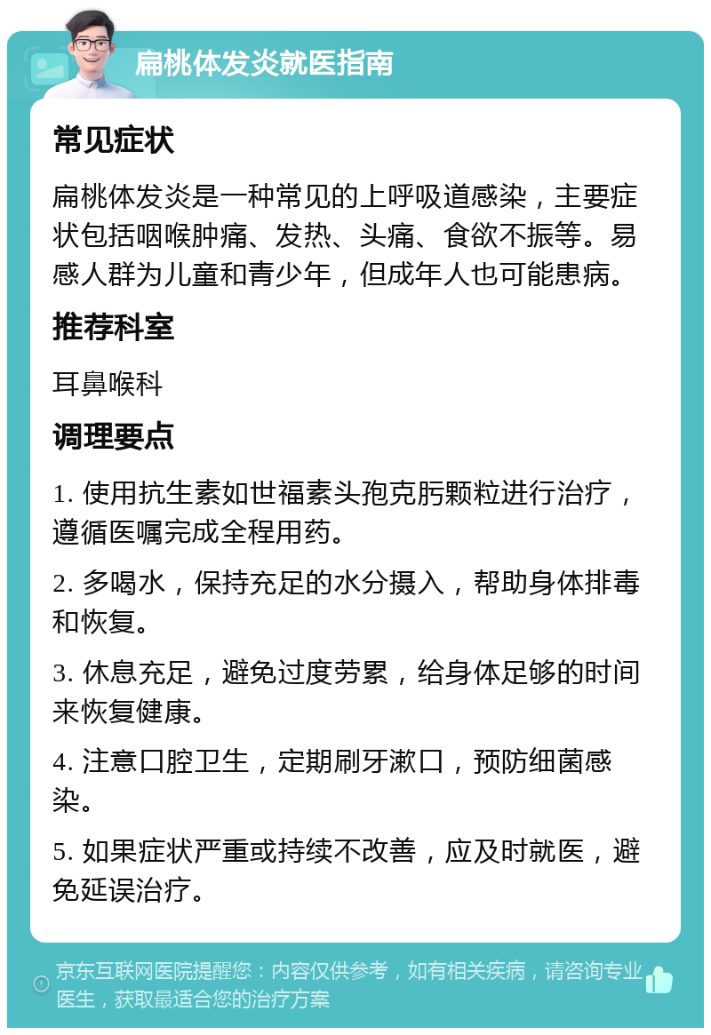 扁桃体发炎就医指南 常见症状 扁桃体发炎是一种常见的上呼吸道感染，主要症状包括咽喉肿痛、发热、头痛、食欲不振等。易感人群为儿童和青少年，但成年人也可能患病。 推荐科室 耳鼻喉科 调理要点 1. 使用抗生素如世福素头孢克肟颗粒进行治疗，遵循医嘱完成全程用药。 2. 多喝水，保持充足的水分摄入，帮助身体排毒和恢复。 3. 休息充足，避免过度劳累，给身体足够的时间来恢复健康。 4. 注意口腔卫生，定期刷牙漱口，预防细菌感染。 5. 如果症状严重或持续不改善，应及时就医，避免延误治疗。