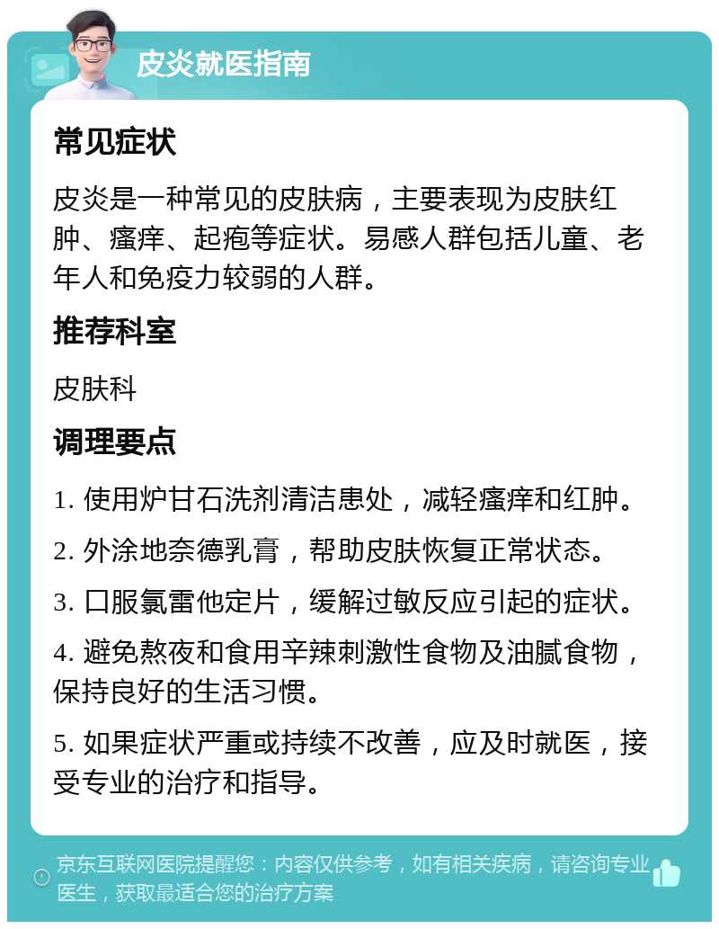 皮炎就医指南 常见症状 皮炎是一种常见的皮肤病，主要表现为皮肤红肿、瘙痒、起疱等症状。易感人群包括儿童、老年人和免疫力较弱的人群。 推荐科室 皮肤科 调理要点 1. 使用炉甘石洗剂清洁患处，减轻瘙痒和红肿。 2. 外涂地奈德乳膏，帮助皮肤恢复正常状态。 3. 口服氯雷他定片，缓解过敏反应引起的症状。 4. 避免熬夜和食用辛辣刺激性食物及油腻食物，保持良好的生活习惯。 5. 如果症状严重或持续不改善，应及时就医，接受专业的治疗和指导。