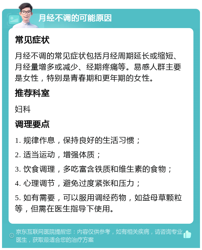 月经不调的可能原因 常见症状 月经不调的常见症状包括月经周期延长或缩短、月经量增多或减少、经期疼痛等。易感人群主要是女性，特别是青春期和更年期的女性。 推荐科室 妇科 调理要点 1. 规律作息，保持良好的生活习惯； 2. 适当运动，增强体质； 3. 饮食调理，多吃富含铁质和维生素的食物； 4. 心理调节，避免过度紧张和压力； 5. 如有需要，可以服用调经药物，如益母草颗粒等，但需在医生指导下使用。