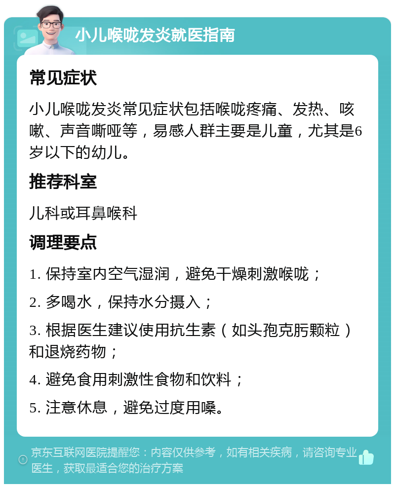 小儿喉咙发炎就医指南 常见症状 小儿喉咙发炎常见症状包括喉咙疼痛、发热、咳嗽、声音嘶哑等，易感人群主要是儿童，尤其是6岁以下的幼儿。 推荐科室 儿科或耳鼻喉科 调理要点 1. 保持室内空气湿润，避免干燥刺激喉咙； 2. 多喝水，保持水分摄入； 3. 根据医生建议使用抗生素（如头孢克肟颗粒）和退烧药物； 4. 避免食用刺激性食物和饮料； 5. 注意休息，避免过度用嗓。