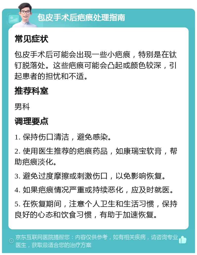 包皮手术后疤痕处理指南 常见症状 包皮手术后可能会出现一些小疤痕，特别是在钛钉脱落处。这些疤痕可能会凸起或颜色较深，引起患者的担忧和不适。 推荐科室 男科 调理要点 1. 保持伤口清洁，避免感染。 2. 使用医生推荐的疤痕药品，如康瑞宝软膏，帮助疤痕淡化。 3. 避免过度摩擦或刺激伤口，以免影响恢复。 4. 如果疤痕情况严重或持续恶化，应及时就医。 5. 在恢复期间，注意个人卫生和生活习惯，保持良好的心态和饮食习惯，有助于加速恢复。