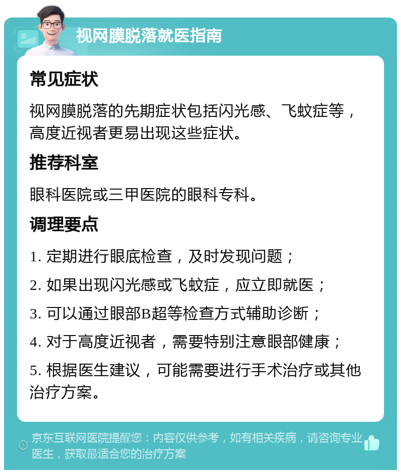 视网膜脱落就医指南 常见症状 视网膜脱落的先期症状包括闪光感、飞蚊症等，高度近视者更易出现这些症状。 推荐科室 眼科医院或三甲医院的眼科专科。 调理要点 1. 定期进行眼底检查，及时发现问题； 2. 如果出现闪光感或飞蚊症，应立即就医； 3. 可以通过眼部B超等检查方式辅助诊断； 4. 对于高度近视者，需要特别注意眼部健康； 5. 根据医生建议，可能需要进行手术治疗或其他治疗方案。