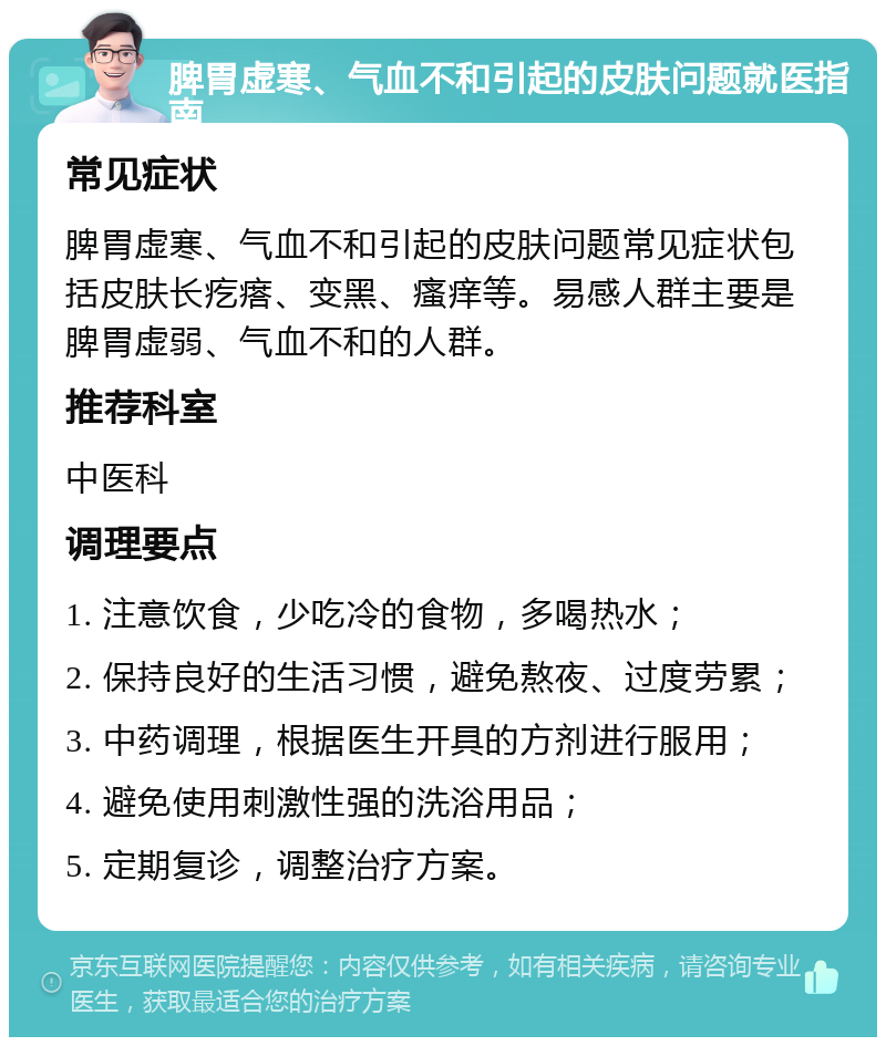 脾胃虚寒、气血不和引起的皮肤问题就医指南 常见症状 脾胃虚寒、气血不和引起的皮肤问题常见症状包括皮肤长疙瘩、变黑、瘙痒等。易感人群主要是脾胃虚弱、气血不和的人群。 推荐科室 中医科 调理要点 1. 注意饮食，少吃冷的食物，多喝热水； 2. 保持良好的生活习惯，避免熬夜、过度劳累； 3. 中药调理，根据医生开具的方剂进行服用； 4. 避免使用刺激性强的洗浴用品； 5. 定期复诊，调整治疗方案。