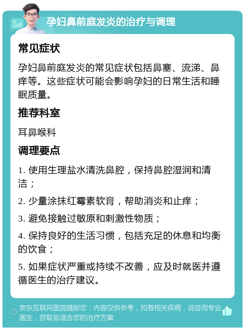 孕妇鼻前庭发炎的治疗与调理 常见症状 孕妇鼻前庭发炎的常见症状包括鼻塞、流涕、鼻痒等。这些症状可能会影响孕妇的日常生活和睡眠质量。 推荐科室 耳鼻喉科 调理要点 1. 使用生理盐水清洗鼻腔，保持鼻腔湿润和清洁； 2. 少量涂抹红霉素软膏，帮助消炎和止痒； 3. 避免接触过敏原和刺激性物质； 4. 保持良好的生活习惯，包括充足的休息和均衡的饮食； 5. 如果症状严重或持续不改善，应及时就医并遵循医生的治疗建议。