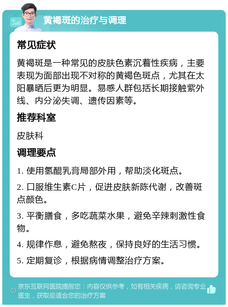 黄褐斑的治疗与调理 常见症状 黄褐斑是一种常见的皮肤色素沉着性疾病，主要表现为面部出现不对称的黄褐色斑点，尤其在太阳暴晒后更为明显。易感人群包括长期接触紫外线、内分泌失调、遗传因素等。 推荐科室 皮肤科 调理要点 1. 使用氢醌乳膏局部外用，帮助淡化斑点。 2. 口服维生素C片，促进皮肤新陈代谢，改善斑点颜色。 3. 平衡膳食，多吃蔬菜水果，避免辛辣刺激性食物。 4. 规律作息，避免熬夜，保持良好的生活习惯。 5. 定期复诊，根据病情调整治疗方案。