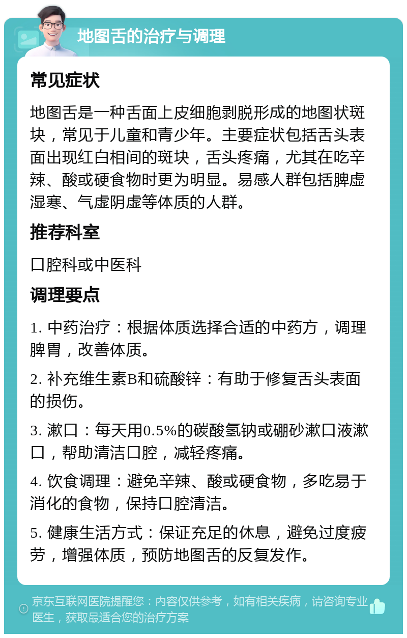 地图舌的治疗与调理 常见症状 地图舌是一种舌面上皮细胞剥脱形成的地图状斑块，常见于儿童和青少年。主要症状包括舌头表面出现红白相间的斑块，舌头疼痛，尤其在吃辛辣、酸或硬食物时更为明显。易感人群包括脾虚湿寒、气虚阴虚等体质的人群。 推荐科室 口腔科或中医科 调理要点 1. 中药治疗：根据体质选择合适的中药方，调理脾胃，改善体质。 2. 补充维生素B和硫酸锌：有助于修复舌头表面的损伤。 3. 漱口：每天用0.5%的碳酸氢钠或硼砂漱口液漱口，帮助清洁口腔，减轻疼痛。 4. 饮食调理：避免辛辣、酸或硬食物，多吃易于消化的食物，保持口腔清洁。 5. 健康生活方式：保证充足的休息，避免过度疲劳，增强体质，预防地图舌的反复发作。