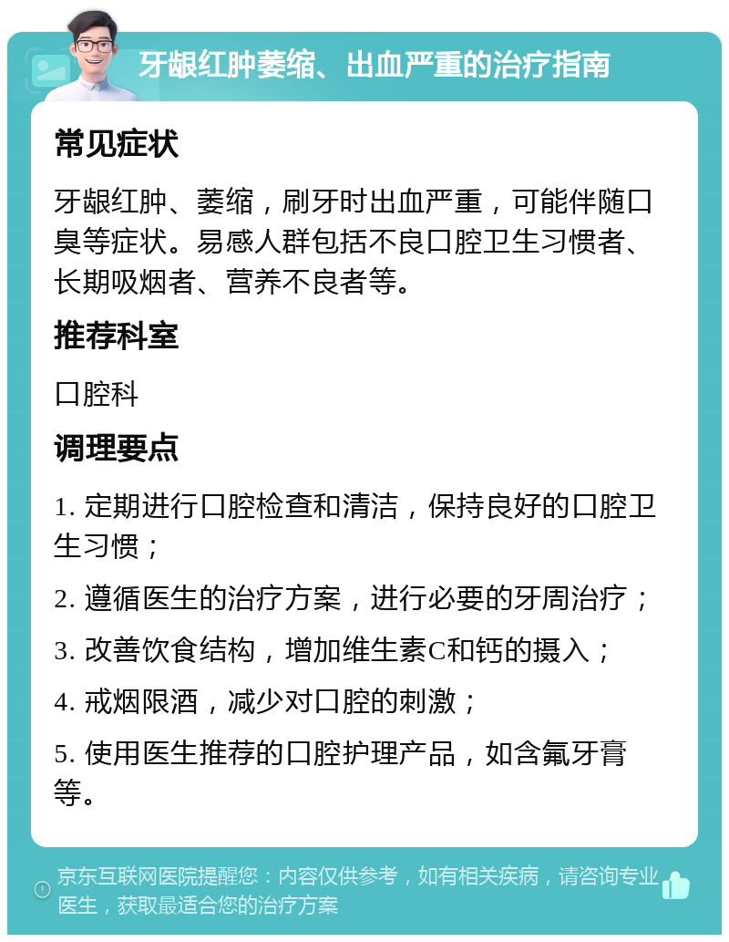 牙龈红肿萎缩、出血严重的治疗指南 常见症状 牙龈红肿、萎缩，刷牙时出血严重，可能伴随口臭等症状。易感人群包括不良口腔卫生习惯者、长期吸烟者、营养不良者等。 推荐科室 口腔科 调理要点 1. 定期进行口腔检查和清洁，保持良好的口腔卫生习惯； 2. 遵循医生的治疗方案，进行必要的牙周治疗； 3. 改善饮食结构，增加维生素C和钙的摄入； 4. 戒烟限酒，减少对口腔的刺激； 5. 使用医生推荐的口腔护理产品，如含氟牙膏等。