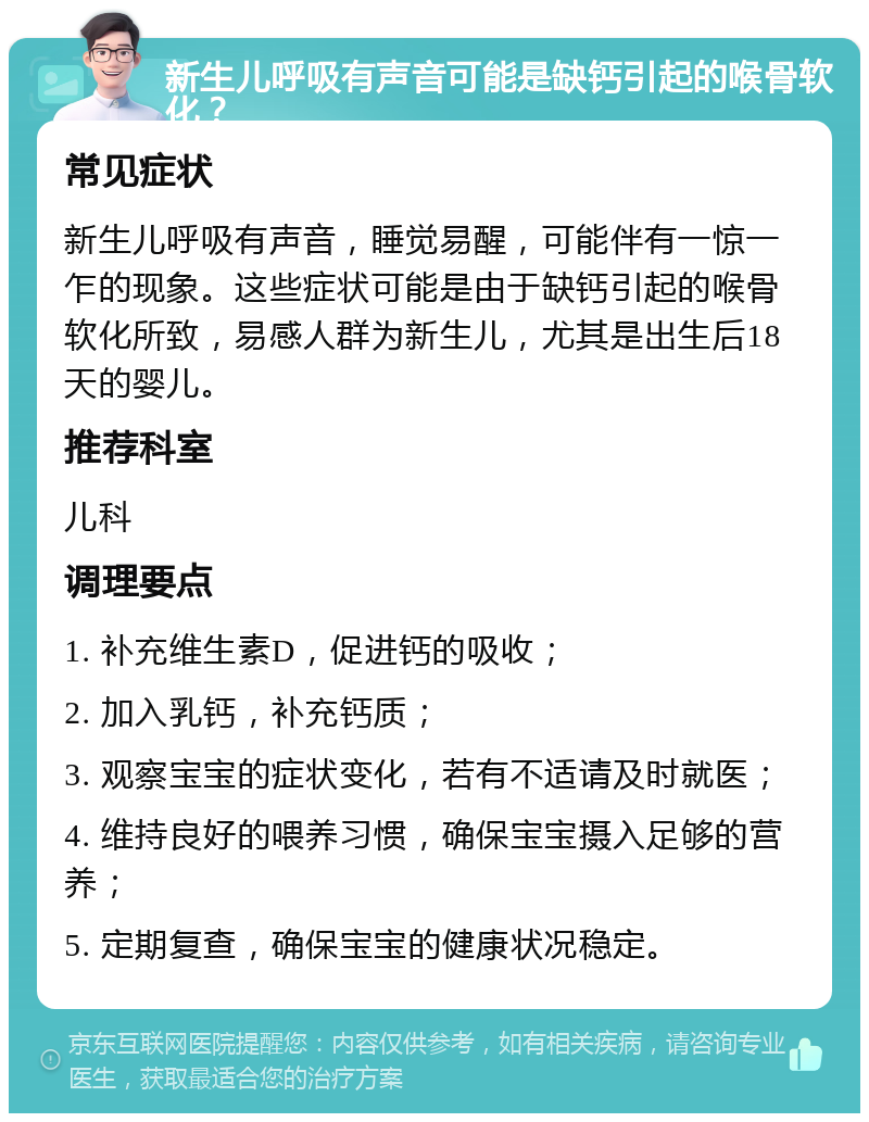 新生儿呼吸有声音可能是缺钙引起的喉骨软化？ 常见症状 新生儿呼吸有声音，睡觉易醒，可能伴有一惊一乍的现象。这些症状可能是由于缺钙引起的喉骨软化所致，易感人群为新生儿，尤其是出生后18天的婴儿。 推荐科室 儿科 调理要点 1. 补充维生素D，促进钙的吸收； 2. 加入乳钙，补充钙质； 3. 观察宝宝的症状变化，若有不适请及时就医； 4. 维持良好的喂养习惯，确保宝宝摄入足够的营养； 5. 定期复查，确保宝宝的健康状况稳定。