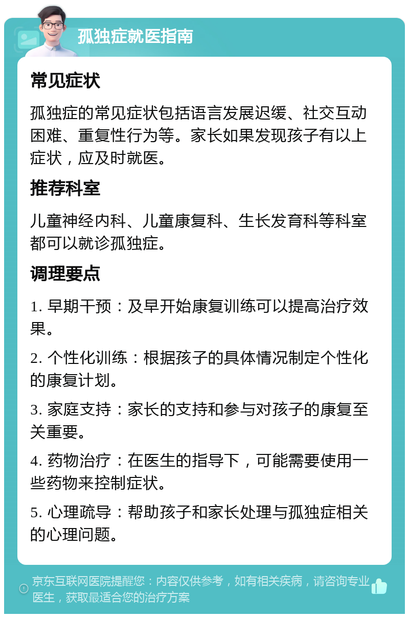 孤独症就医指南 常见症状 孤独症的常见症状包括语言发展迟缓、社交互动困难、重复性行为等。家长如果发现孩子有以上症状，应及时就医。 推荐科室 儿童神经内科、儿童康复科、生长发育科等科室都可以就诊孤独症。 调理要点 1. 早期干预：及早开始康复训练可以提高治疗效果。 2. 个性化训练：根据孩子的具体情况制定个性化的康复计划。 3. 家庭支持：家长的支持和参与对孩子的康复至关重要。 4. 药物治疗：在医生的指导下，可能需要使用一些药物来控制症状。 5. 心理疏导：帮助孩子和家长处理与孤独症相关的心理问题。