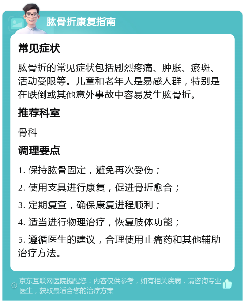 肱骨折康复指南 常见症状 肱骨折的常见症状包括剧烈疼痛、肿胀、瘀斑、活动受限等。儿童和老年人是易感人群，特别是在跌倒或其他意外事故中容易发生肱骨折。 推荐科室 骨科 调理要点 1. 保持肱骨固定，避免再次受伤； 2. 使用支具进行康复，促进骨折愈合； 3. 定期复查，确保康复进程顺利； 4. 适当进行物理治疗，恢复肢体功能； 5. 遵循医生的建议，合理使用止痛药和其他辅助治疗方法。