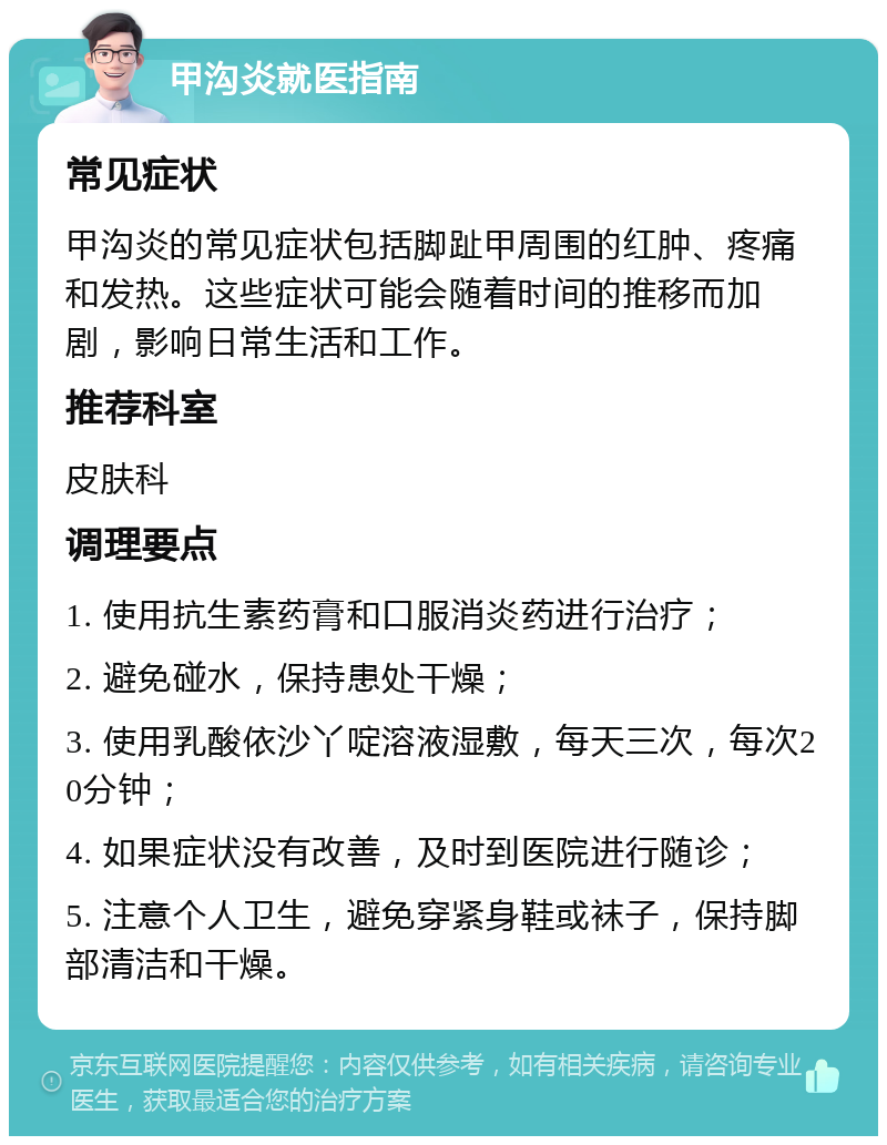 甲沟炎就医指南 常见症状 甲沟炎的常见症状包括脚趾甲周围的红肿、疼痛和发热。这些症状可能会随着时间的推移而加剧，影响日常生活和工作。 推荐科室 皮肤科 调理要点 1. 使用抗生素药膏和口服消炎药进行治疗； 2. 避免碰水，保持患处干燥； 3. 使用乳酸依沙丫啶溶液湿敷，每天三次，每次20分钟； 4. 如果症状没有改善，及时到医院进行随诊； 5. 注意个人卫生，避免穿紧身鞋或袜子，保持脚部清洁和干燥。