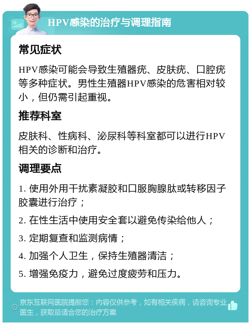 HPV感染的治疗与调理指南 常见症状 HPV感染可能会导致生殖器疣、皮肤疣、口腔疣等多种症状。男性生殖器HPV感染的危害相对较小，但仍需引起重视。 推荐科室 皮肤科、性病科、泌尿科等科室都可以进行HPV相关的诊断和治疗。 调理要点 1. 使用外用干扰素凝胶和口服胸腺肽或转移因子胶囊进行治疗； 2. 在性生活中使用安全套以避免传染给他人； 3. 定期复查和监测病情； 4. 加强个人卫生，保持生殖器清洁； 5. 增强免疫力，避免过度疲劳和压力。