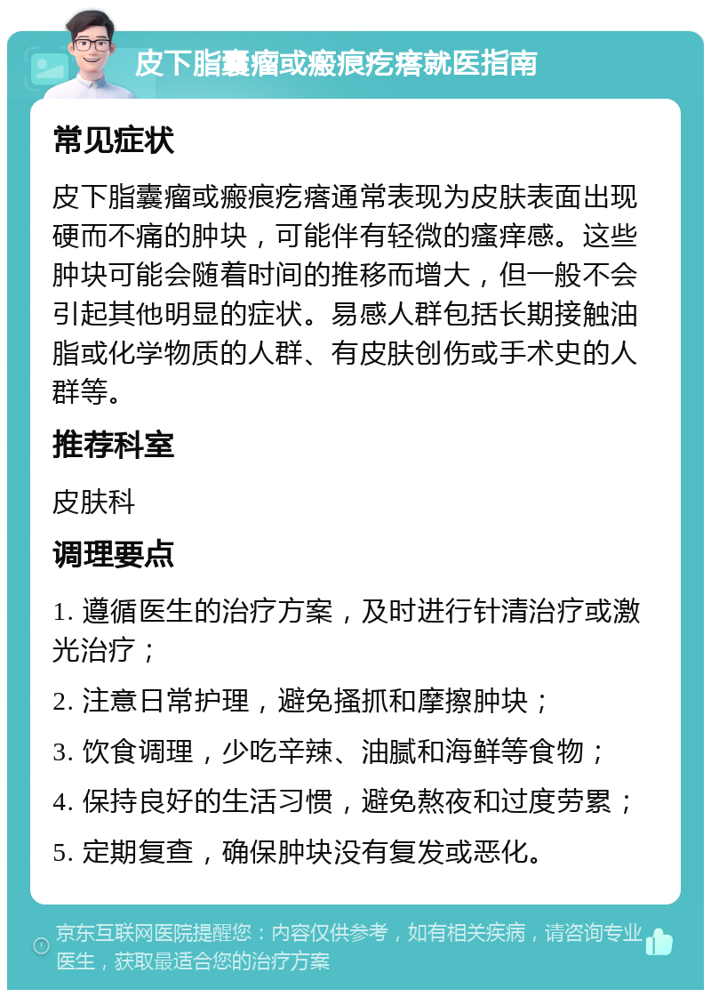 皮下脂囊瘤或瘢痕疙瘩就医指南 常见症状 皮下脂囊瘤或瘢痕疙瘩通常表现为皮肤表面出现硬而不痛的肿块，可能伴有轻微的瘙痒感。这些肿块可能会随着时间的推移而增大，但一般不会引起其他明显的症状。易感人群包括长期接触油脂或化学物质的人群、有皮肤创伤或手术史的人群等。 推荐科室 皮肤科 调理要点 1. 遵循医生的治疗方案，及时进行针清治疗或激光治疗； 2. 注意日常护理，避免搔抓和摩擦肿块； 3. 饮食调理，少吃辛辣、油腻和海鲜等食物； 4. 保持良好的生活习惯，避免熬夜和过度劳累； 5. 定期复查，确保肿块没有复发或恶化。