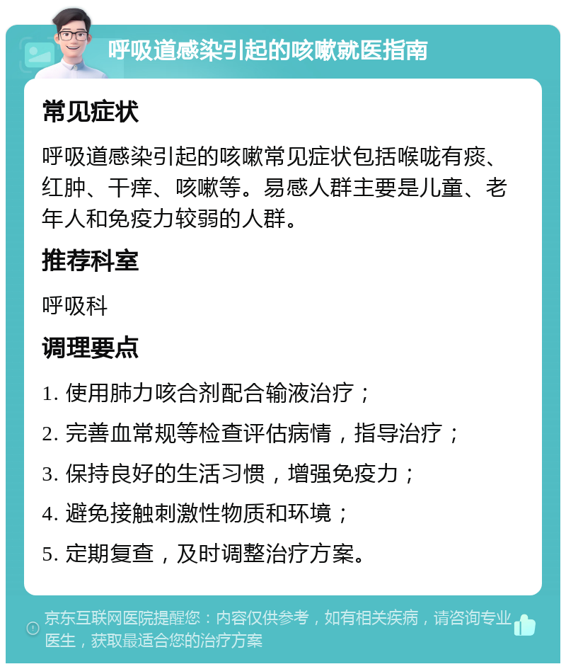 呼吸道感染引起的咳嗽就医指南 常见症状 呼吸道感染引起的咳嗽常见症状包括喉咙有痰、红肿、干痒、咳嗽等。易感人群主要是儿童、老年人和免疫力较弱的人群。 推荐科室 呼吸科 调理要点 1. 使用肺力咳合剂配合输液治疗； 2. 完善血常规等检查评估病情，指导治疗； 3. 保持良好的生活习惯，增强免疫力； 4. 避免接触刺激性物质和环境； 5. 定期复查，及时调整治疗方案。