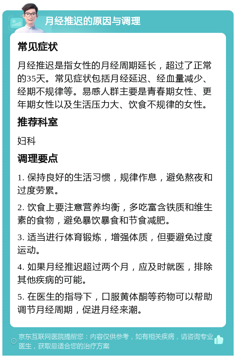 月经推迟的原因与调理 常见症状 月经推迟是指女性的月经周期延长，超过了正常的35天。常见症状包括月经延迟、经血量减少、经期不规律等。易感人群主要是青春期女性、更年期女性以及生活压力大、饮食不规律的女性。 推荐科室 妇科 调理要点 1. 保持良好的生活习惯，规律作息，避免熬夜和过度劳累。 2. 饮食上要注意营养均衡，多吃富含铁质和维生素的食物，避免暴饮暴食和节食减肥。 3. 适当进行体育锻炼，增强体质，但要避免过度运动。 4. 如果月经推迟超过两个月，应及时就医，排除其他疾病的可能。 5. 在医生的指导下，口服黄体酮等药物可以帮助调节月经周期，促进月经来潮。