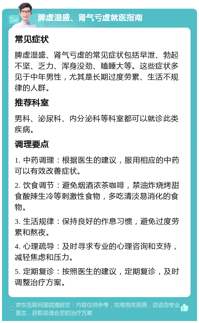 脾虚湿盛、肾气亏虚就医指南 常见症状 脾虚湿盛、肾气亏虚的常见症状包括早泄、勃起不坚、乏力、浑身没劲、瞌睡大等。这些症状多见于中年男性，尤其是长期过度劳累、生活不规律的人群。 推荐科室 男科、泌尿科、内分泌科等科室都可以就诊此类疾病。 调理要点 1. 中药调理：根据医生的建议，服用相应的中药可以有效改善症状。 2. 饮食调节：避免烟酒浓茶咖啡，禁油炸烧烤甜食酸辣生冷等刺激性食物，多吃清淡易消化的食物。 3. 生活规律：保持良好的作息习惯，避免过度劳累和熬夜。 4. 心理疏导：及时寻求专业的心理咨询和支持，减轻焦虑和压力。 5. 定期复诊：按照医生的建议，定期复诊，及时调整治疗方案。